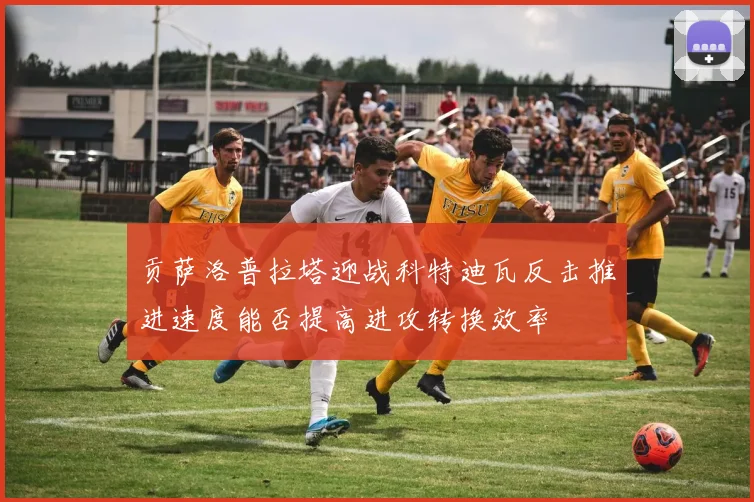 贡萨洛普拉塔迎战科特迪瓦反击推进速度能否提高进攻转换效率