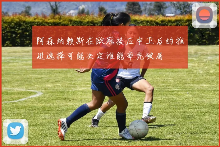 阿森纳赖斯在欧冠接应中卫后的推进选择可能决定谁能率先破局