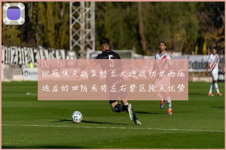 欧冠焦点战亚特兰大迎战切尔西压迫后的回防或将左右禁区抢点优势