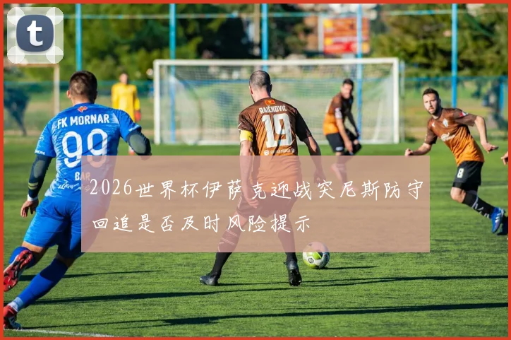 2026世界杯伊萨克迎战突尼斯防守回追是否及时风险提示