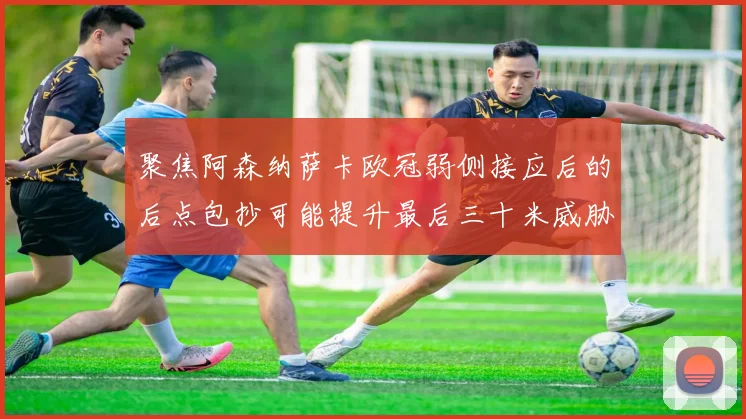 聚焦阿森纳萨卡欧冠弱侧接应后的后点包抄可能提升最后三十米威胁