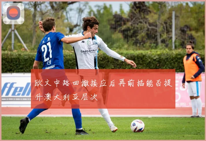 欧文中路回撤接应后再前插能否提升澳大利亚层次