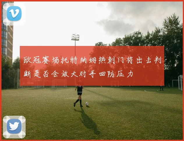 欧冠赛场托特纳姆热刺门将出击判断是否会放大对手回防压力