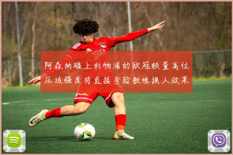 阿森纳碰上利物浦的欧冠较量高位压迫强度将直接考验教练换人效果