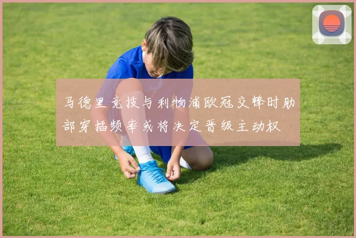 马德里竞技与利物浦欧冠交锋时肋部穿插频率或将决定晋级主动权