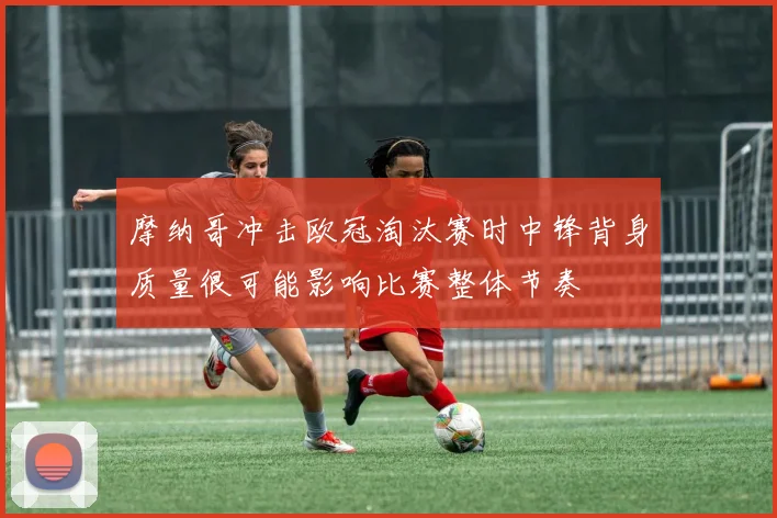 摩纳哥冲击欧冠淘汰赛时中锋背身质量很可能影响比赛整体节奏