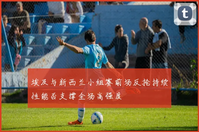 埃及与新西兰小组赛前场反抢持续性能否支撑全场高强度