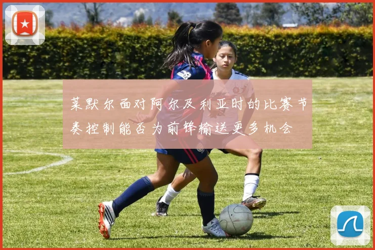 莱默尔面对阿尔及利亚时的比赛节奏控制能否为前锋输送更多机会