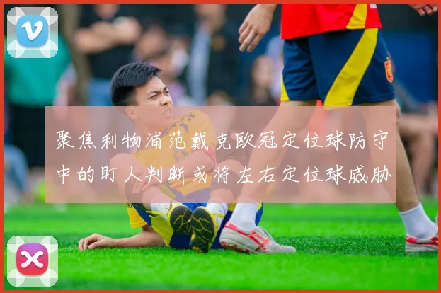 聚焦利物浦范戴克欧冠定位球防守中的盯人判断或将左右定位球威胁