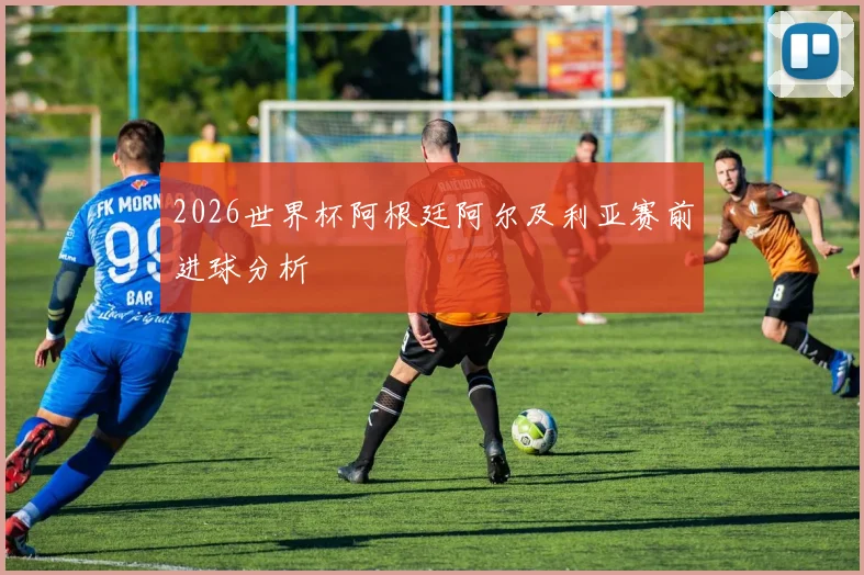 2026世界杯阿根廷阿尔及利亚赛前进球分析